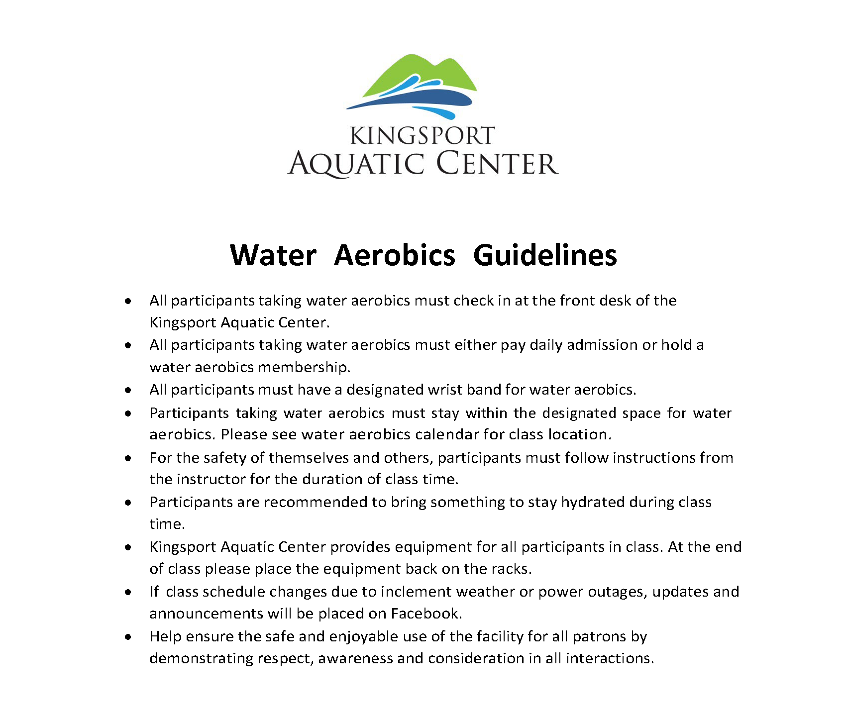 Water Aerobics Guidelines 5.15.26 Water Aerobics Guidelines • All participants taking water aerobics must check in at the front desk of the Kingsport Aquatic Center. • All participants taking water aerobics must either pay daily admission or hold a water aerobics membership. • All participants must have a designated wrist band for water aerobics. • Participants taking water aerobics must stay within the designated space for water aerobics. Please see water aerobics calendar for class location. • For the safety of themselves and others, participants must follow instructions from the instructor for the duration of class time. • Participants are recommended to bring something to stay hydrated during class time. • Kingsport Aquatic Center provides equipment for all participants in class. At the end of class please place the equipment back on the racks. • If class schedule changes due to inclement weather or power outages, updates and announcements will be placed on Facebook. • Help ensure the safe and enjoyable use of the facility for all patrons by demonstrating respect, awareness and consideration in all interactions.